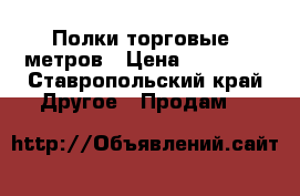 Полки торговые 5метров › Цена ­ 15 000 - Ставропольский край Другое » Продам   